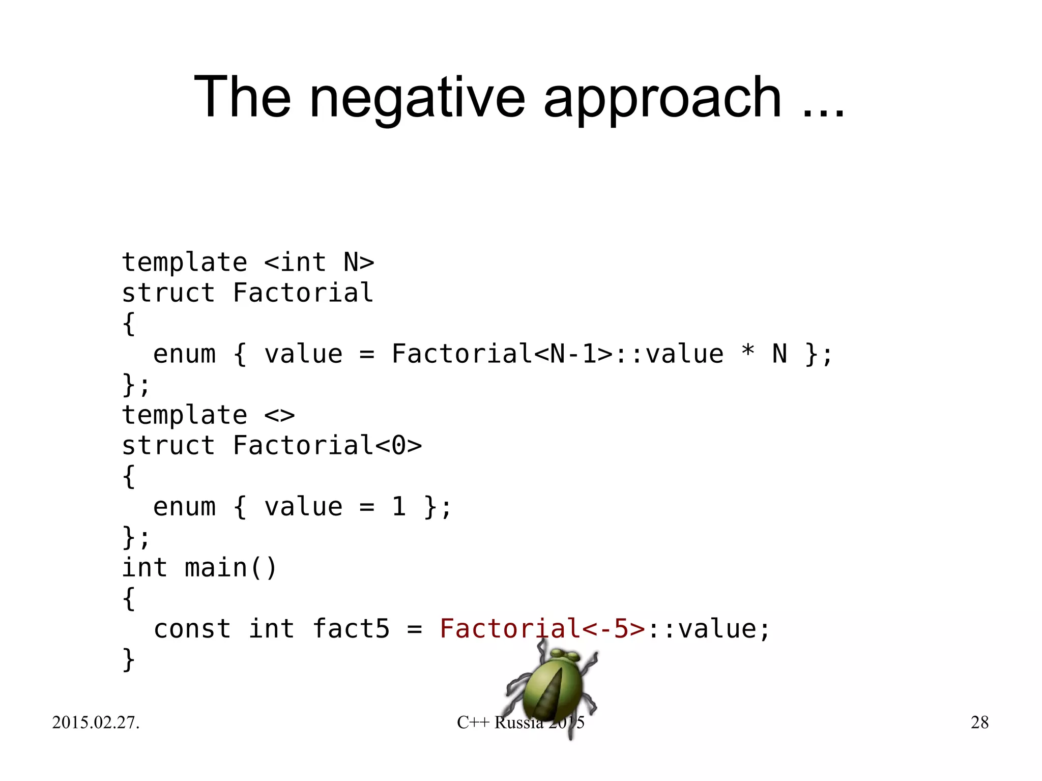 2015.02.27. C++ Russia 2015 28
The negative approach ...
template <int N>
struct Factorial
{
enum { value = Factorial<N-1>::value * N };
};
template <>
struct Factorial<0>
{
enum { value = 1 };
};
int main()
{
const int fact5 = Factorial<-5>::value;
}
 
