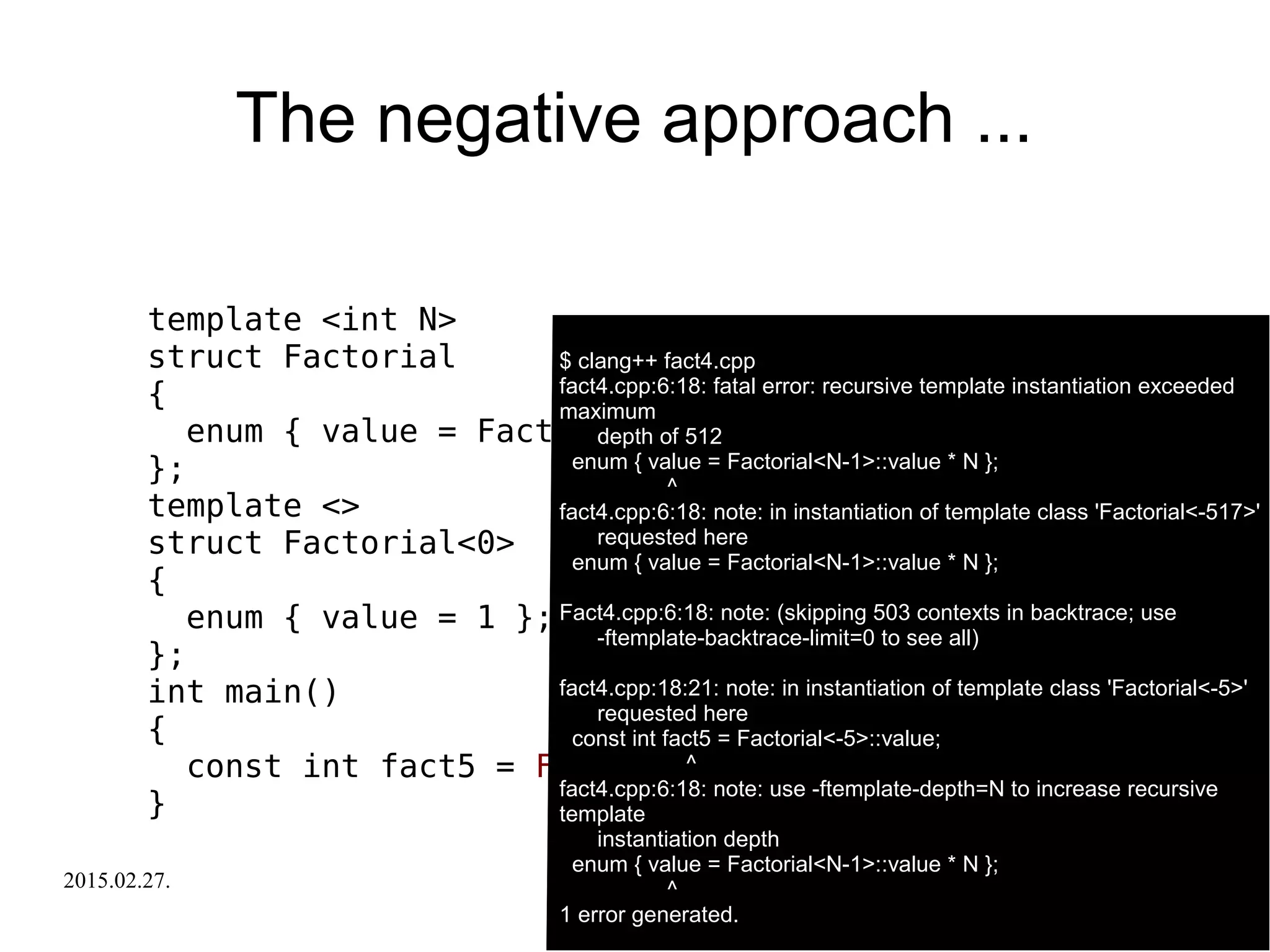 2015.02.27. C++ Russia 2015 29
The negative approach ...
template <int N>
struct Factorial
{
enum { value = Factorial<N-1>::value * N };
};
template <>
struct Factorial<0>
{
enum { value = 1 };
};
int main()
{
const int fact5 = Factorial<-5>::value;
}
$ clang++ fact4.cpp
fact4.cpp:6:18: fatal error: recursive template instantiation exceeded
maximum
depth of 512
enum { value = Factorial<N-1>::value * N };
^
fact4.cpp:6:18: note: in instantiation of template class 'Factorial<-517>'
requested here
enum { value = Factorial<N-1>::value * N };
Fact4.cpp:6:18: note: (skipping 503 contexts in backtrace; use
-ftemplate-backtrace-limit=0 to see all)
fact4.cpp:18:21: note: in instantiation of template class 'Factorial<-5>'
requested here
const int fact5 = Factorial<-5>::value;
^
fact4.cpp:6:18: note: use -ftemplate-depth=N to increase recursive
template
instantiation depth
enum { value = Factorial<N-1>::value * N };
^
1 error generated.
 