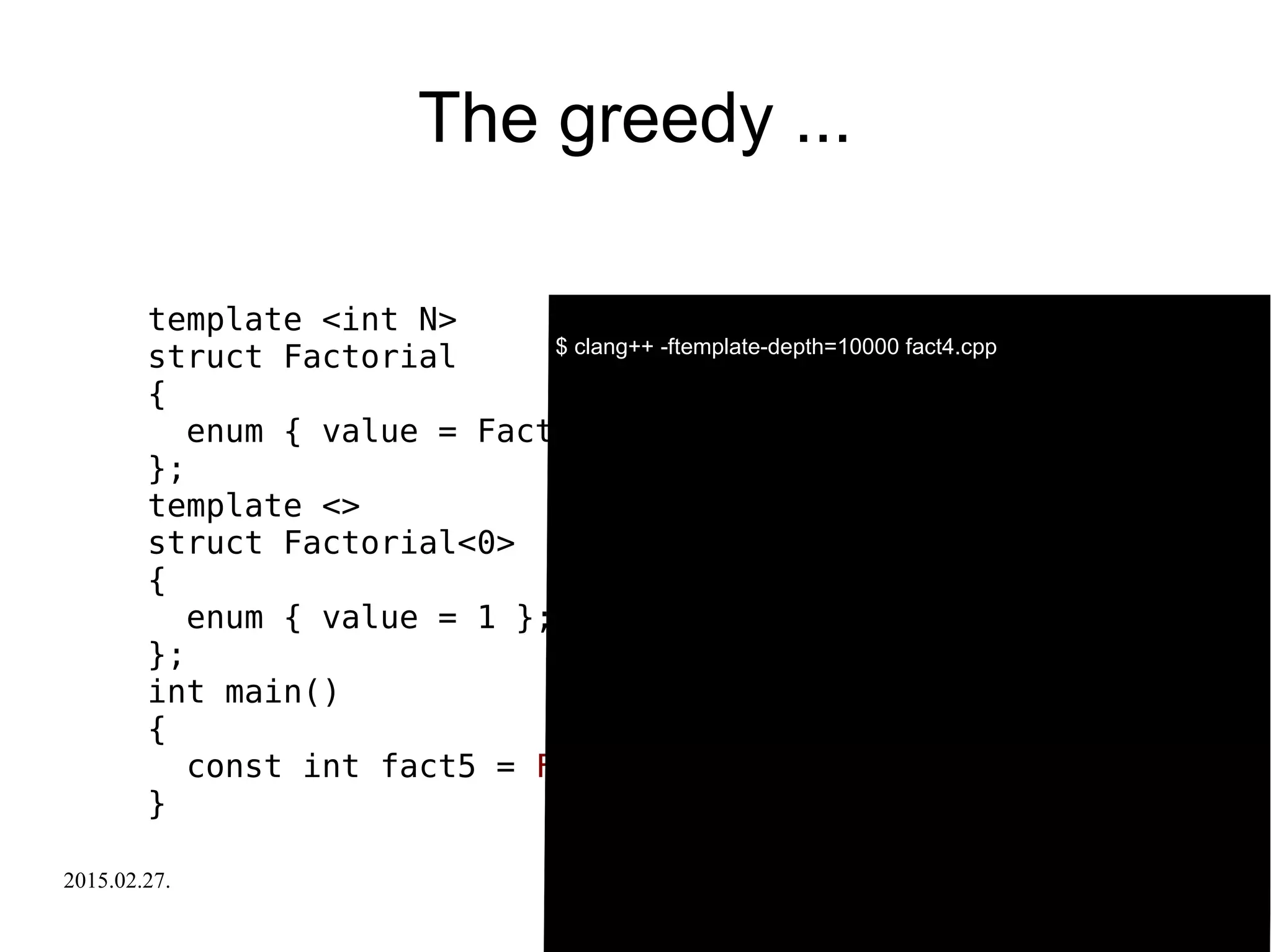 2015.02.27. C++ Russia 2015 30
The greedy ...
template <int N>
struct Factorial
{
enum { value = Factorial<N-1>::value * N };
};
template <>
struct Factorial<0>
{
enum { value = 1 };
};
int main()
{
const int fact5 = Factorial<-5>::value;
}
$ clang++ -ftemplate-depth=10000 fact4.cpp
 