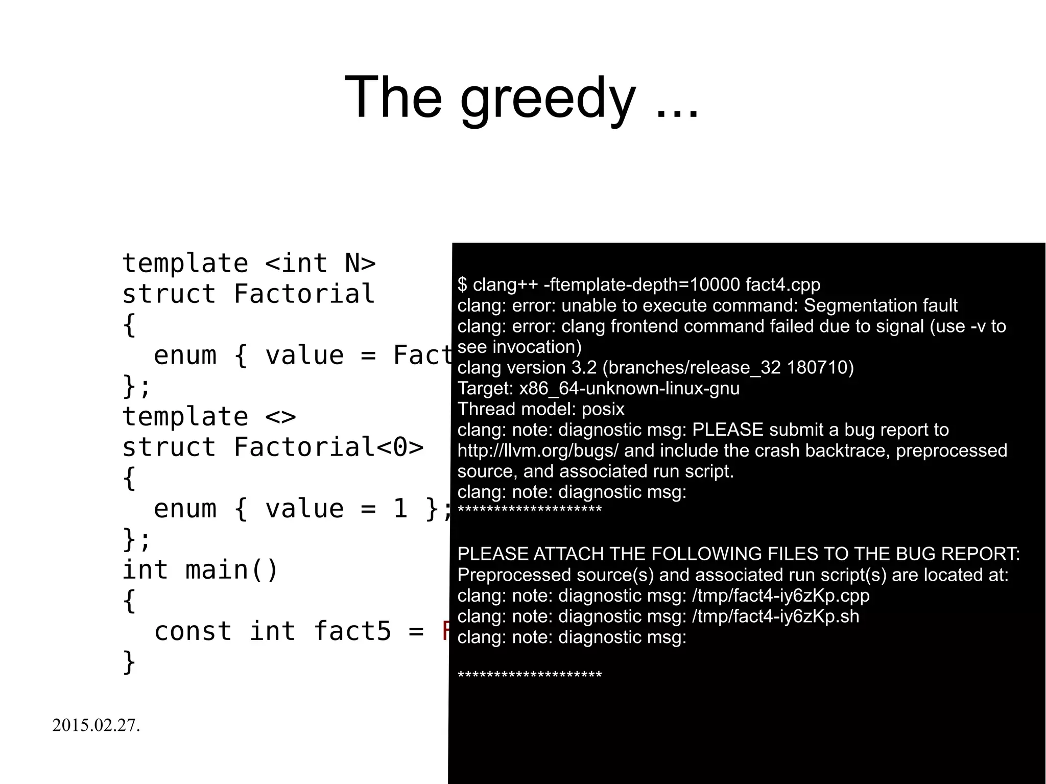 2015.02.27. C++ Russia 2015 31
The greedy ...
template <int N>
struct Factorial
{
enum { value = Factorial<N-1>::value * N };
};
template <>
struct Factorial<0>
{
enum { value = 1 };
};
int main()
{
const int fact5 = Factorial<-5>::value;
}
$ clang++ -ftemplate-depth=10000 fact4.cpp$ clang++ -ftemplate-depth=10000 fact4.cpp
clang: error: unable to execute command: Segmentation fault
clang: error: clang frontend command failed due to signal (use -v to
see invocation)
clang version 3.2 (branches/release_32 180710)
Target: x86_64-unknown-linux-gnu
Thread model: posix
clang: note: diagnostic msg: PLEASE submit a bug report to
http://llvm.org/bugs/ and include the crash backtrace, preprocessed
source, and associated run script.
clang: note: diagnostic msg:
********************
PLEASE ATTACH THE FOLLOWING FILES TO THE BUG REPORT:
Preprocessed source(s) and associated run script(s) are located at:
clang: note: diagnostic msg: /tmp/fact4-iy6zKp.cpp
clang: note: diagnostic msg: /tmp/fact4-iy6zKp.sh
clang: note: diagnostic msg:
********************
 