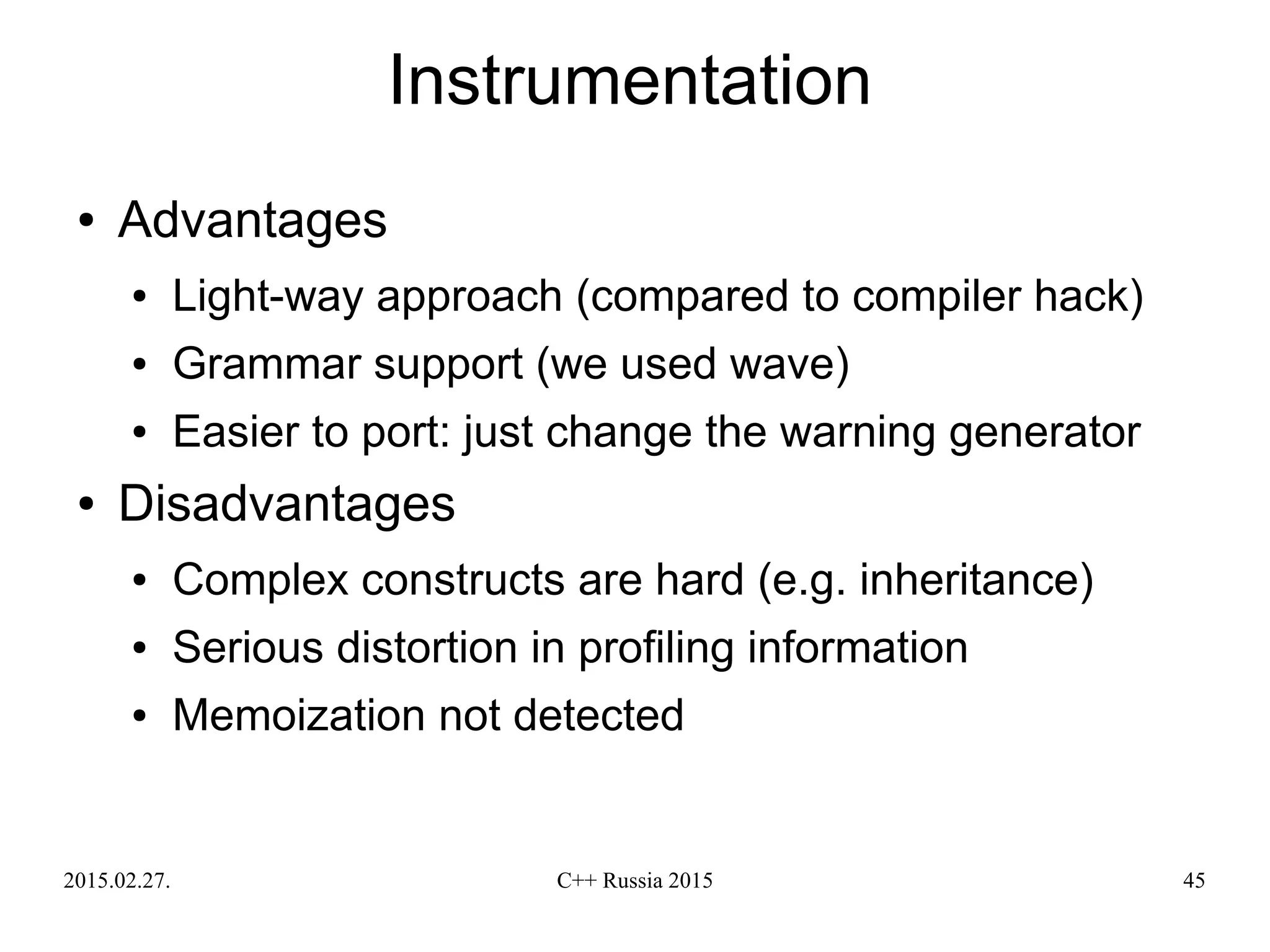 2015.02.27. C++ Russia 2015 45
Instrumentation
● Advantages
● Light-way approach (compared to compiler hack)
● Grammar support (we used wave)
● Easier to port: just change the warning generator
● Disadvantages
● Complex constructs are hard (e.g. inheritance)
● Serious distortion in profiling information
● Memoization not detected
 