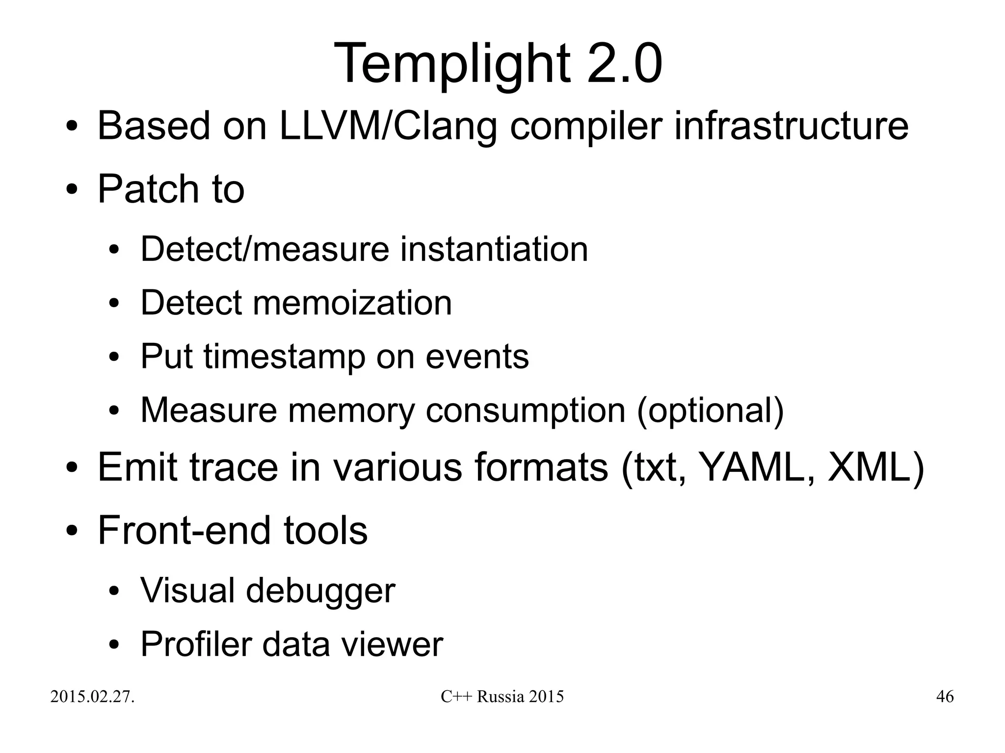 2015.02.27. C++ Russia 2015 46
Templight 2.0
● Based on LLVM/Clang compiler infrastructure
● Patch to
● Detect/measure instantiation
● Detect memoization
● Put timestamp on events
● Measure memory consumption (optional)
● Emit trace in various formats (txt, YAML, XML)
● Front-end tools
● Visual debugger
● Profiler data viewer
 