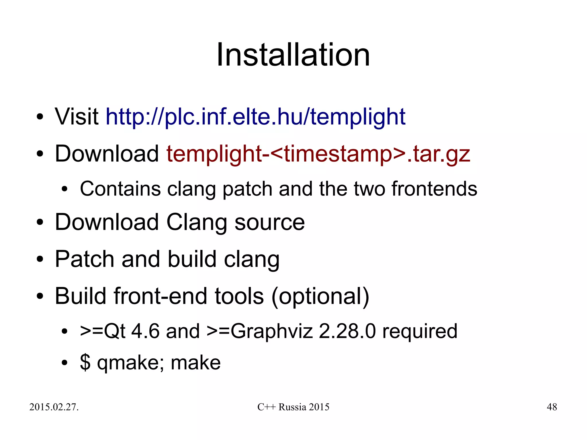 2015.02.27. C++ Russia 2015 48
Installation
● Visit http://plc.inf.elte.hu/templight
● Download templight-<timestamp>.tar.gz
● Contains clang patch and the two frontends
● Download Clang source
● Patch and build clang
● Build front-end tools (optional)
● >=Qt 4.6 and >=Graphviz 2.28.0 required
● $ qmake; make
 