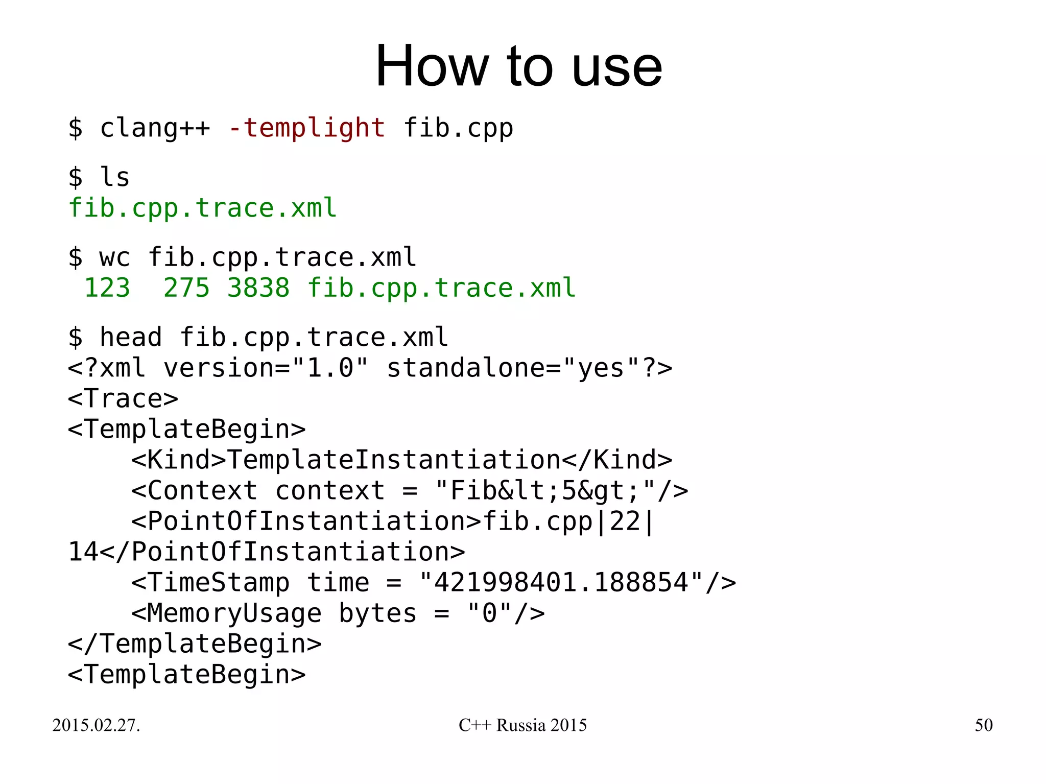 2015.02.27. C++ Russia 2015 50
How to use
$ clang++ -templight fib.cpp
$ ls
fib.cpp.trace.xml
$ wc fib.cpp.trace.xml
123 275 3838 fib.cpp.trace.xml
$ head fib.cpp.trace.xml
<?xml version="1.0" standalone="yes"?>
<Trace>
<TemplateBegin>
<Kind>TemplateInstantiation</Kind>
<Context context = "Fib&lt;5&gt;"/>
<PointOfInstantiation>fib.cpp|22|
14</PointOfInstantiation>
<TimeStamp time = "421998401.188854"/>
<MemoryUsage bytes = "0"/>
</TemplateBegin>
<TemplateBegin>
 