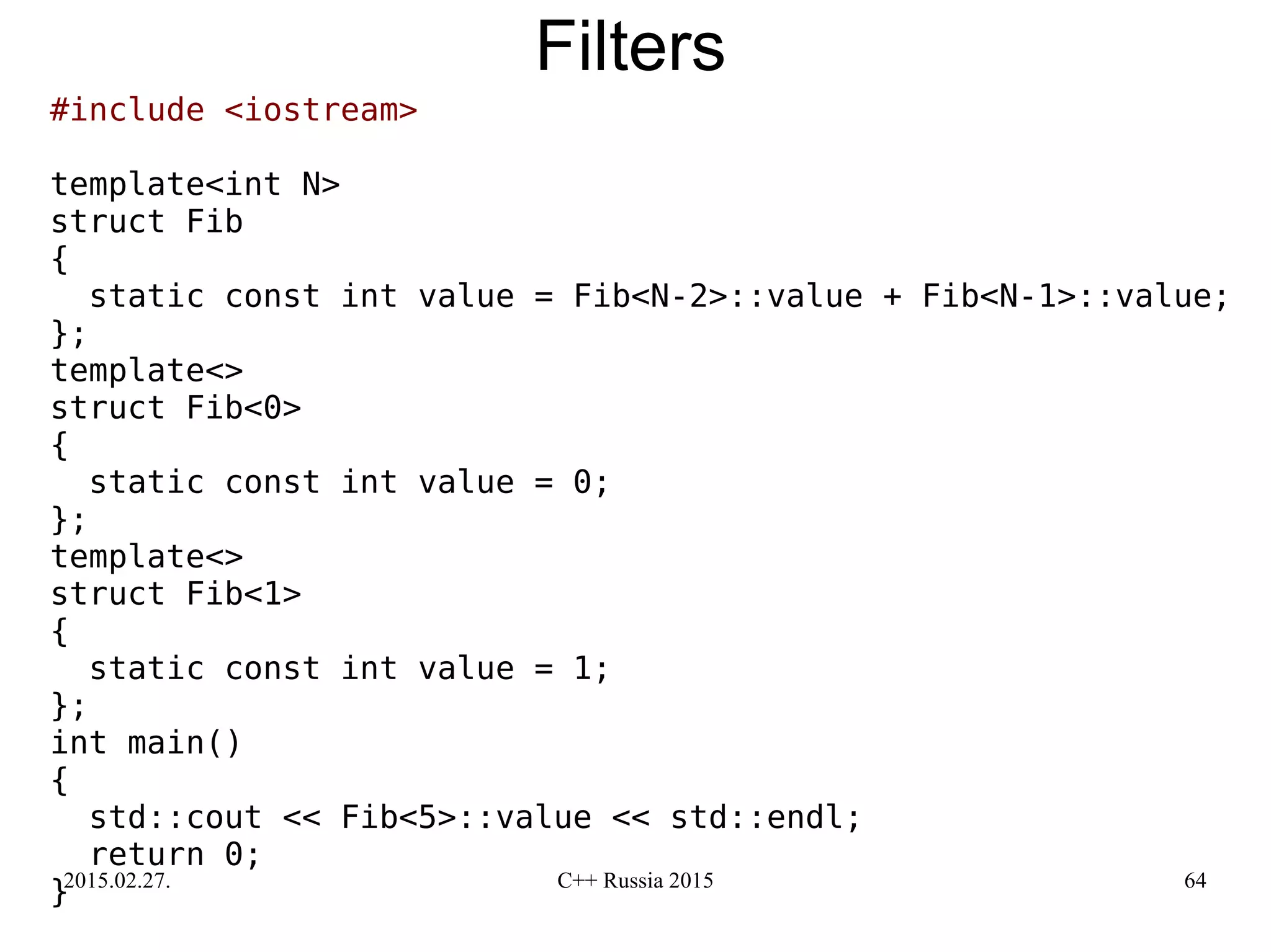 2015.02.27. C++ Russia 2015 64
Filters
#include <iostream>
template<int N>
struct Fib
{
static const int value = Fib<N-2>::value + Fib<N-1>::value;
};
template<>
struct Fib<0>
{
static const int value = 0;
};
template<>
struct Fib<1>
{
static const int value = 1;
};
int main()
{
std::cout << Fib<5>::value << std::endl;
return 0;
}
 