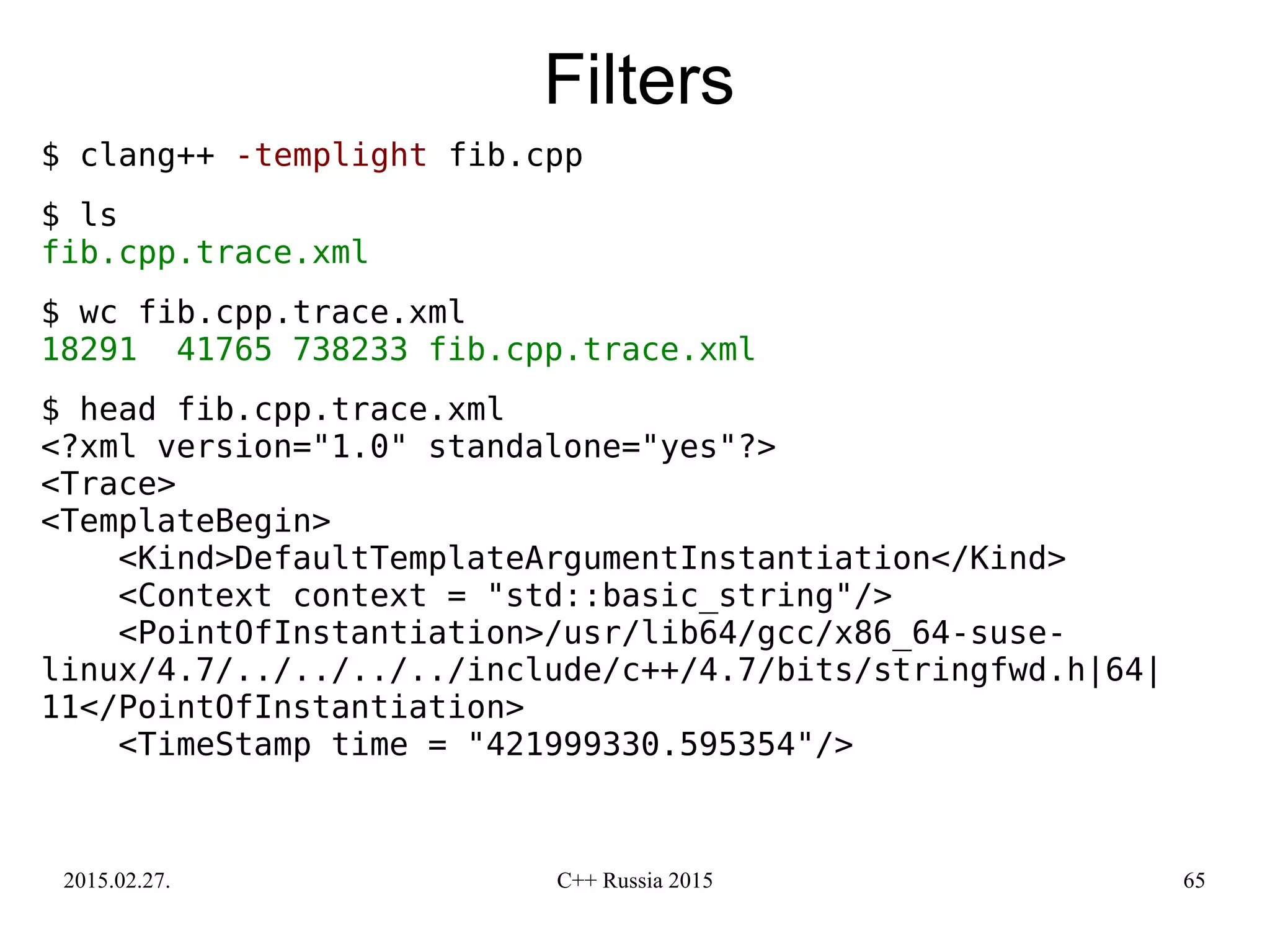 2015.02.27. C++ Russia 2015 65
Filters
$ clang++ -templight fib.cpp
$ ls
fib.cpp.trace.xml
$ wc fib.cpp.trace.xml
18291 41765 738233 fib.cpp.trace.xml
$ head fib.cpp.trace.xml
<?xml version="1.0" standalone="yes"?>
<Trace>
<TemplateBegin>
<Kind>DefaultTemplateArgumentInstantiation</Kind>
<Context context = "std::basic_string"/>
<PointOfInstantiation>/usr/lib64/gcc/x86_64-suse-
linux/4.7/../../../../include/c++/4.7/bits/stringfwd.h|64|
11</PointOfInstantiation>
<TimeStamp time = "421999330.595354"/>
 