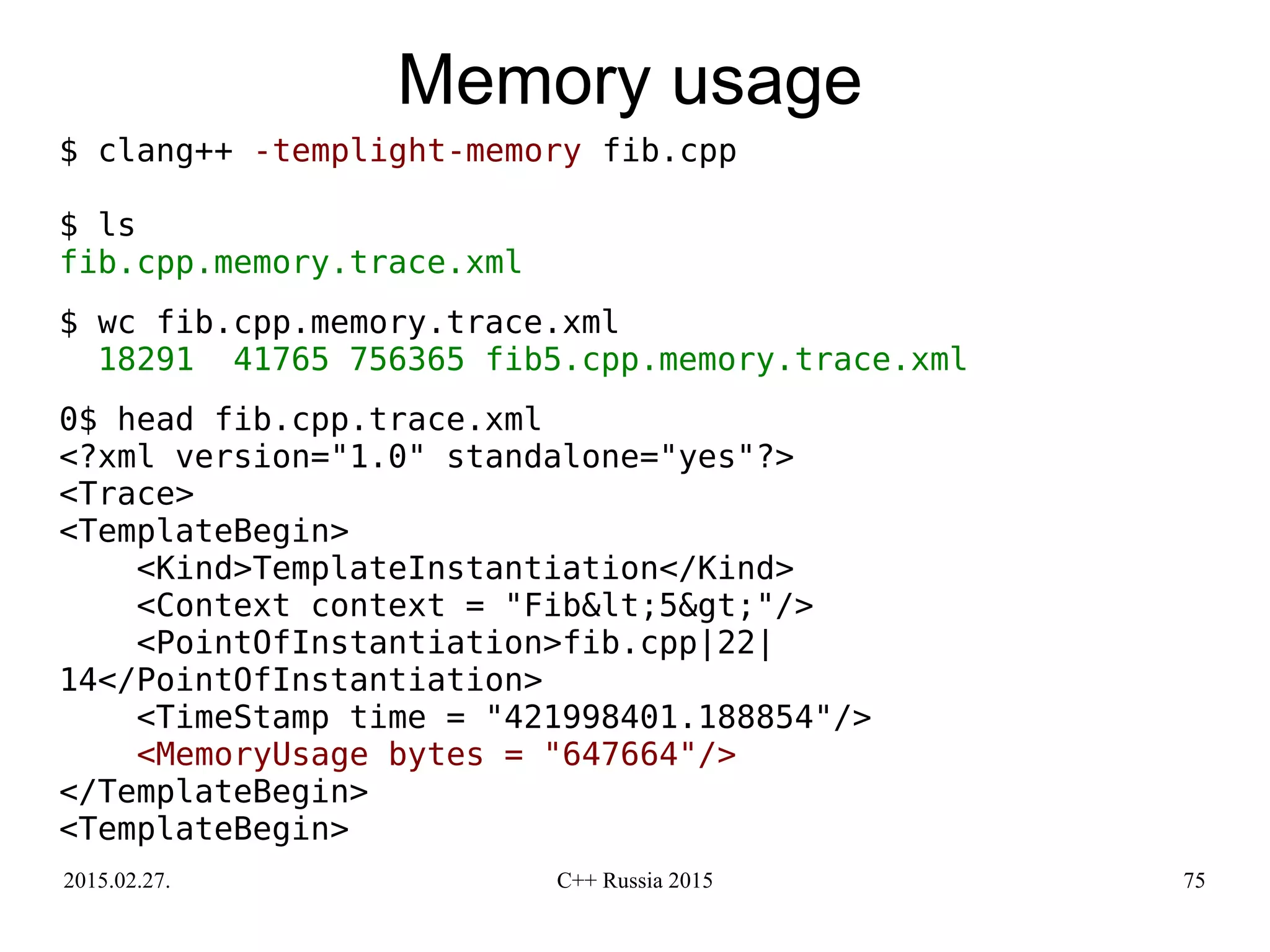 2015.02.27. C++ Russia 2015 75
Memory usage
$ clang++ -templight-memory fib.cpp
$ ls
fib.cpp.memory.trace.xml
$ wc fib.cpp.memory.trace.xml
18291 41765 756365 fib5.cpp.memory.trace.xml
0$ head fib.cpp.trace.xml
<?xml version="1.0" standalone="yes"?>
<Trace>
<TemplateBegin>
<Kind>TemplateInstantiation</Kind>
<Context context = "Fib&lt;5&gt;"/>
<PointOfInstantiation>fib.cpp|22|
14</PointOfInstantiation>
<TimeStamp time = "421998401.188854"/>
<MemoryUsage bytes = "647664"/>
</TemplateBegin>
<TemplateBegin>
 