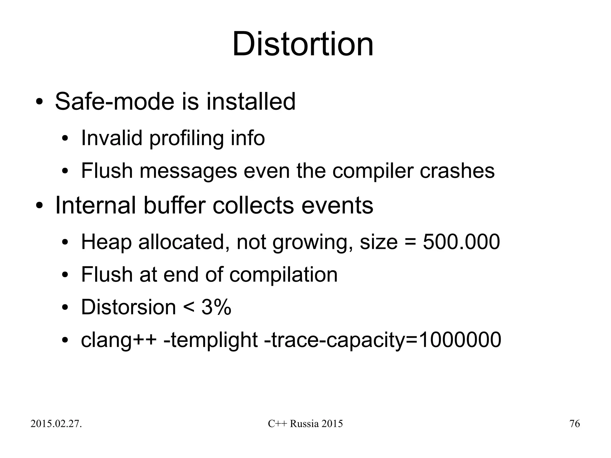 2015.02.27. C++ Russia 2015 76
Distortion
● Safe-mode is installed
● Invalid profiling info
● Flush messages even the compiler crashes
● Internal buffer collects events
● Heap allocated, not growing, size = 500.000
● Flush at end of compilation
● Distorsion < 3%
● clang++ -templight -trace-capacity=1000000
 