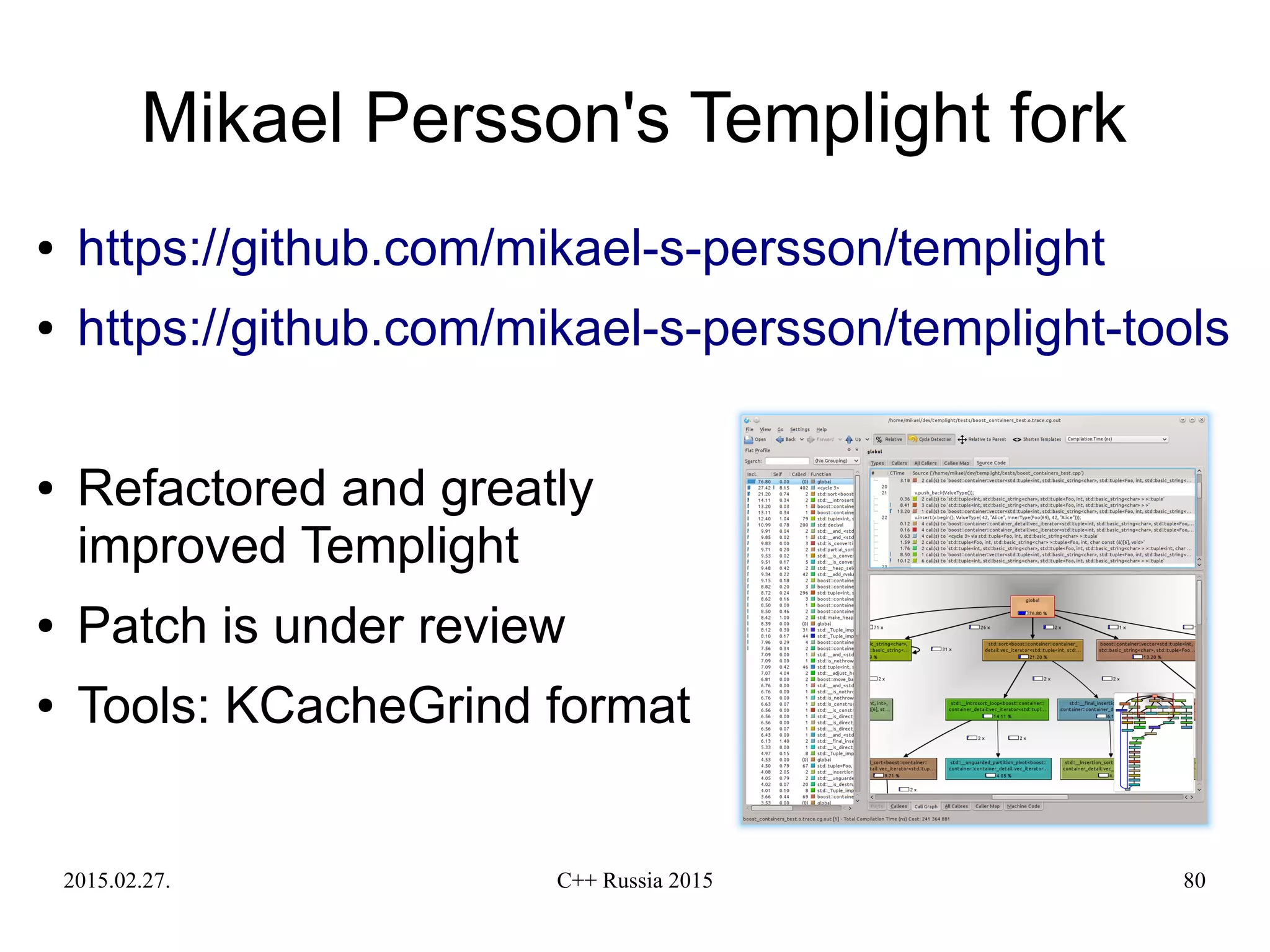 2015.02.27. C++ Russia 2015 80
Mikael Persson's Templight fork
● https://github.com/mikael-s-persson/templight
● https://github.com/mikael-s-persson/templight-tools
● Refactored and greatly
improved Templight
● Patch is under review
● Tools: KCacheGrind format
 