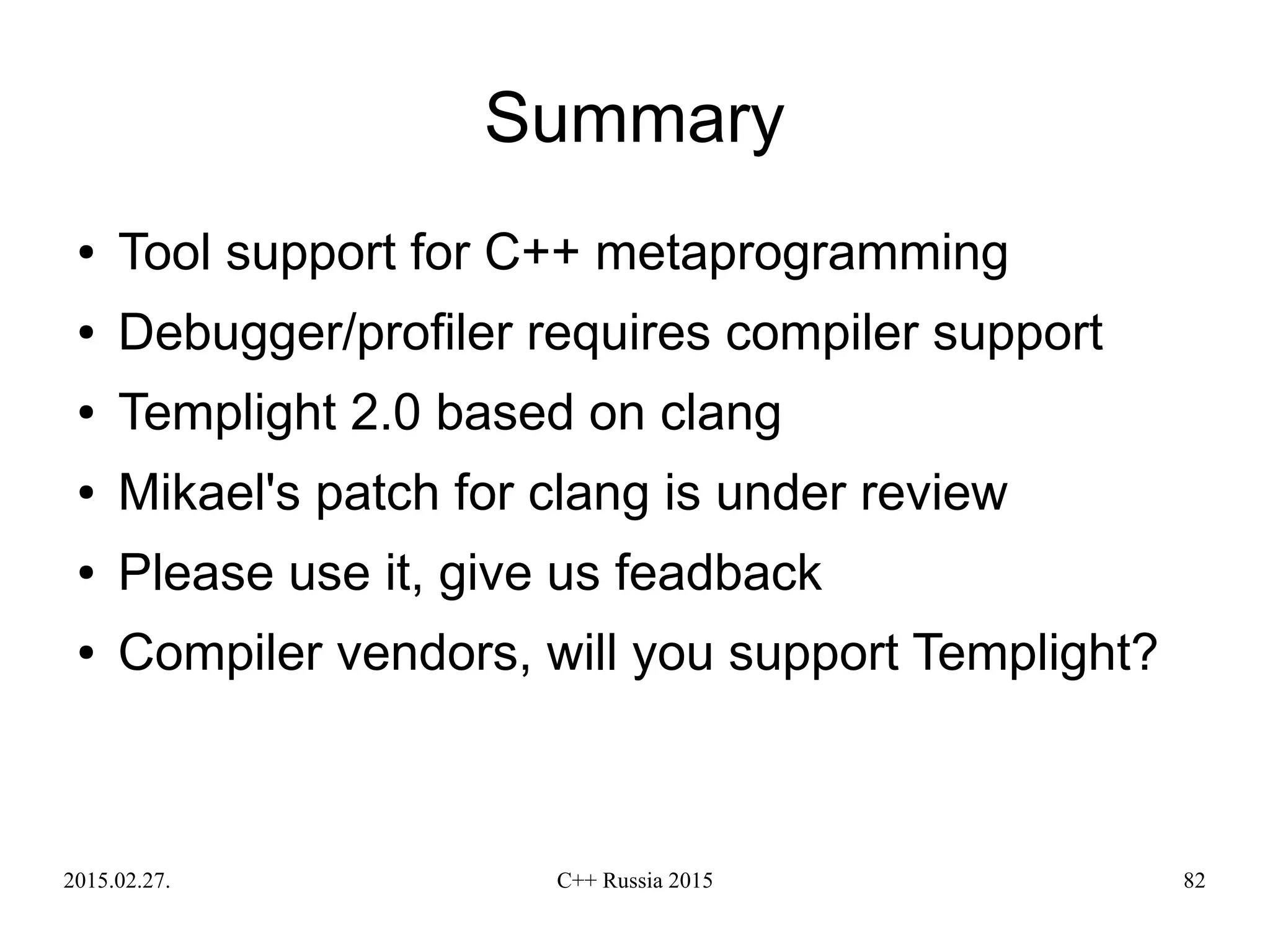 2015.02.27. C++ Russia 2015 82
Summary
● Tool support for C++ metaprogramming
● Debugger/profiler requires compiler support
● Templight 2.0 based on clang
● Mikael's patch for clang is under review
● Please use it, give us feadback
● Compiler vendors, will you support Templight?
 
