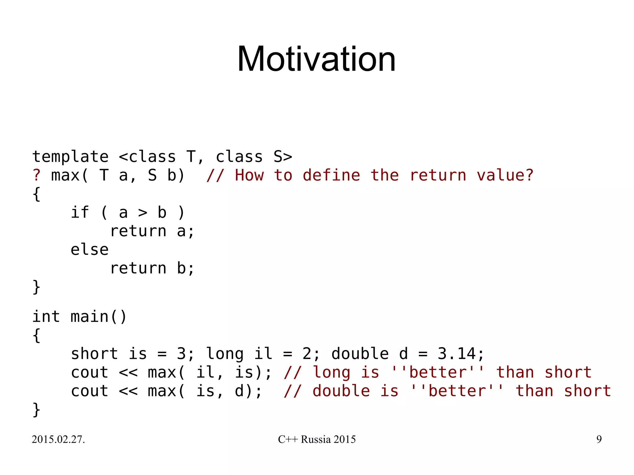 2015.02.27. C++ Russia 2015 9
Motivation
template <class T, class S>
? max( T a, S b) // How to define the return value?
{
if ( a > b )
return a;
else
return b;
}
int main()
{
short is = 3; long il = 2; double d = 3.14;
cout << max( il, is); // long is ''better'' than short
cout << max( is, d); // double is ''better'' than short
}
 