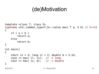 2015.02.27. C++ Russia 2015 16
(de)Motivation
template <class T, class S>
typename std::common_type<T,S>::value max( T a, S b) // C++11
{
if ( a > b )
return a;
else
return b;
}
int main()
{
short is = 3; long il = 2; double d = 3.14;
cout << max( il, is); // -> long
cout << max( is, d); // -> double
}
 