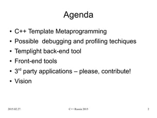 2015.02.27. C++ Russia 2015 2
● C++ Template Metaprogramming
● Possible debugging and profiling techiques
● Templight back-end tool
● Front-end tools
●
3rd
party applications – please, contribute!
● Vision
Agenda
 