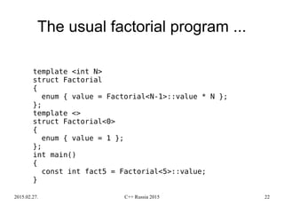 2015.02.27. C++ Russia 2015 22
The usual factorial program ...
template <int N>
struct Factorial
{
enum { value = Factorial<N-1>::value * N };
};
template <>
struct Factorial<0>
{
enum { value = 1 };
};
int main()
{
const int fact5 = Factorial<5>::value;
}
 