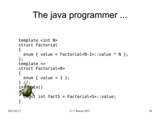 2015.02.27. C++ Russia 2015 24
The java programmer ...
template <int N>
struct Factorial
{
enum { value = Factorial<N-1>::value * N };
};
template <>
struct Factorial<0>
{
enum { value = 1 };
} //;
int main()
{
const int fact5 = Factorial<5>::value;
}
 