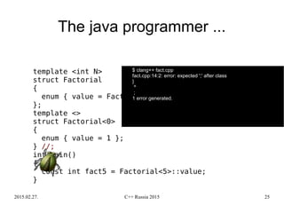 2015.02.27. C++ Russia 2015 25
The java programmer ...
template <int N>
struct Factorial
{
enum { value = Factorial<N-1>::value * N };
};
template <>
struct Factorial<0>
{
enum { value = 1 };
} //;
int main()
{
const int fact5 = Factorial<5>::value;
}
$ clang++ fact.cpp
fact.cpp:14:2: error: expected ';' after class
}
^
;
1 error generated.
 