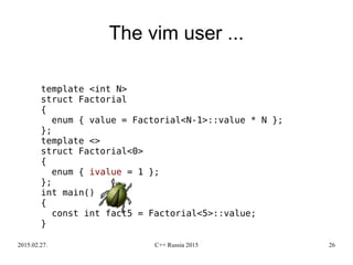 2015.02.27. C++ Russia 2015 26
The vim user ...
template <int N>
struct Factorial
{
enum { value = Factorial<N-1>::value * N };
};
template <>
struct Factorial<0>
{
enum { ivalue = 1 };
};
int main()
{
const int fact5 = Factorial<5>::value;
}
 