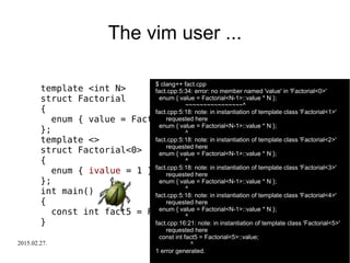 2015.02.27. C++ Russia 2015 27
The vim user ...
template <int N>
struct Factorial
{
enum { value = Factorial<N-1>::value * N };
};
template <>
struct Factorial<0>
{
enum { ivalue = 1 };
};
int main()
{
const int fact5 = Factorial<5>::value;
}
$ clang++ fact.cpp
fact.cpp:5:34: error: no member named 'value' in 'Factorial<0>'
enum { value = Factorial<N-1>::value * N };
~~~~~~~~~~~~~~~~^
fact.cpp:5:18: note: in instantiation of template class 'Factorial<1>'
requested here
enum { value = Factorial<N-1>::value * N };
^
fact.cpp:5:18: note: in instantiation of template class 'Factorial<2>'
requested here
enum { value = Factorial<N-1>::value * N };
^
fact.cpp:5:18: note: in instantiation of template class 'Factorial<3>'
requested here
enum { value = Factorial<N-1>::value * N };
^
fact.cpp:5:18: note: in instantiation of template class 'Factorial<4>'
requested here
enum { value = Factorial<N-1>::value * N };
^
fact.cpp:16:21: note: in instantiation of template class 'Factorial<5>'
requested here
const int fact5 = Factorial<5>::value;
^
1 error generated.
 