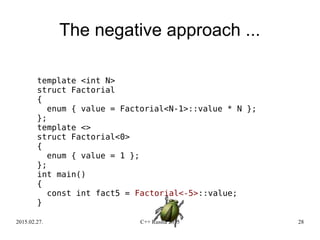 2015.02.27. C++ Russia 2015 28
The negative approach ...
template <int N>
struct Factorial
{
enum { value = Factorial<N-1>::value * N };
};
template <>
struct Factorial<0>
{
enum { value = 1 };
};
int main()
{
const int fact5 = Factorial<-5>::value;
}
 