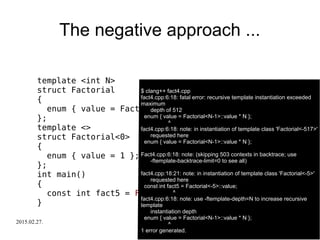 2015.02.27. C++ Russia 2015 29
The negative approach ...
template <int N>
struct Factorial
{
enum { value = Factorial<N-1>::value * N };
};
template <>
struct Factorial<0>
{
enum { value = 1 };
};
int main()
{
const int fact5 = Factorial<-5>::value;
}
$ clang++ fact4.cpp
fact4.cpp:6:18: fatal error: recursive template instantiation exceeded
maximum
depth of 512
enum { value = Factorial<N-1>::value * N };
^
fact4.cpp:6:18: note: in instantiation of template class 'Factorial<-517>'
requested here
enum { value = Factorial<N-1>::value * N };
Fact4.cpp:6:18: note: (skipping 503 contexts in backtrace; use
-ftemplate-backtrace-limit=0 to see all)
fact4.cpp:18:21: note: in instantiation of template class 'Factorial<-5>'
requested here
const int fact5 = Factorial<-5>::value;
^
fact4.cpp:6:18: note: use -ftemplate-depth=N to increase recursive
template
instantiation depth
enum { value = Factorial<N-1>::value * N };
^
1 error generated.
 