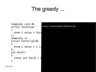2015.02.27. C++ Russia 2015 30
The greedy ...
template <int N>
struct Factorial
{
enum { value = Factorial<N-1>::value * N };
};
template <>
struct Factorial<0>
{
enum { value = 1 };
};
int main()
{
const int fact5 = Factorial<-5>::value;
}
$ clang++ -ftemplate-depth=10000 fact4.cpp
 