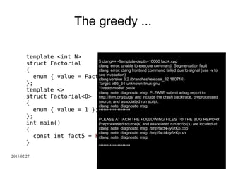 2015.02.27. C++ Russia 2015 31
The greedy ...
template <int N>
struct Factorial
{
enum { value = Factorial<N-1>::value * N };
};
template <>
struct Factorial<0>
{
enum { value = 1 };
};
int main()
{
const int fact5 = Factorial<-5>::value;
}
$ clang++ -ftemplate-depth=10000 fact4.cpp$ clang++ -ftemplate-depth=10000 fact4.cpp
clang: error: unable to execute command: Segmentation fault
clang: error: clang frontend command failed due to signal (use -v to
see invocation)
clang version 3.2 (branches/release_32 180710)
Target: x86_64-unknown-linux-gnu
Thread model: posix
clang: note: diagnostic msg: PLEASE submit a bug report to
http://llvm.org/bugs/ and include the crash backtrace, preprocessed
source, and associated run script.
clang: note: diagnostic msg:
********************
PLEASE ATTACH THE FOLLOWING FILES TO THE BUG REPORT:
Preprocessed source(s) and associated run script(s) are located at:
clang: note: diagnostic msg: /tmp/fact4-iy6zKp.cpp
clang: note: diagnostic msg: /tmp/fact4-iy6zKp.sh
clang: note: diagnostic msg:
********************
 