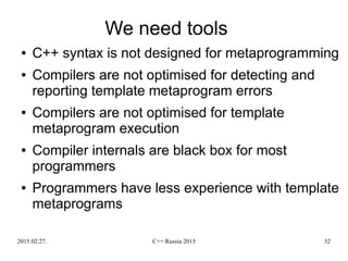 2015.02.27. C++ Russia 2015 32
We need tools
● C++ syntax is not designed for metaprogramming
● Compilers are not optimised for detecting and
reporting template metaprogram errors
● Compilers are not optimised for template
metaprogram execution
● Compiler internals are black box for most
programmers
● Programmers have less experience with template
metaprograms
 