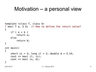 2015.02.27. C++ Russia 2015 4
Motivation – a personal view
template <class T, class S>
? max( T a, S b) // How to define the return value?
{
if ( a > b )
return a;
else
return b;
}
int main()
{
short is = 3; long il = 2; double d = 3.14;
cout << max( il, is);
cout << max( is, d);
}
 