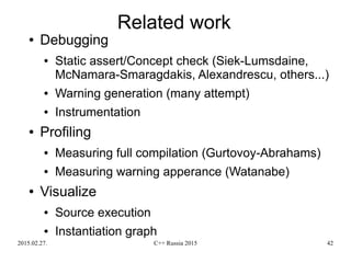 2015.02.27. C++ Russia 2015 42
Related work
● Debugging
● Static assert/Concept check (Siek-Lumsdaine,
McNamara-Smaragdakis, Alexandrescu, others...)
● Warning generation (many attempt)
● Instrumentation
● Profiling
● Measuring full compilation (Gurtovoy-Abrahams)
● Measuring warning apperance (Watanabe)
● Visualize
● Source execution
● Instantiation graph
 