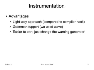 2015.02.27. C++ Russia 2015 44
Instrumentation
● Advantages
● Light-way approach (compared to compiler hack)
● Grammar support (we used wave)
● Easier to port: just change the warning generator
 