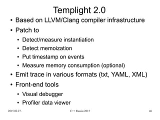 2015.02.27. C++ Russia 2015 46
Templight 2.0
● Based on LLVM/Clang compiler infrastructure
● Patch to
● Detect/measure instantiation
● Detect memoization
● Put timestamp on events
● Measure memory consumption (optional)
● Emit trace in various formats (txt, YAML, XML)
● Front-end tools
● Visual debugger
● Profiler data viewer
 