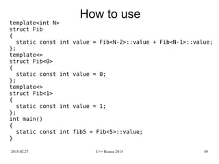 2015.02.27. C++ Russia 2015 49
How to use
template<int N>
struct Fib
{
static const int value = Fib<N-2>::value + Fib<N-1>::value;
};
template<>
struct Fib<0>
{
static const int value = 0;
};
template<>
struct Fib<1>
{
static const int value = 1;
};
int main()
{
static const int fib5 = Fib<5>::value;
}
 