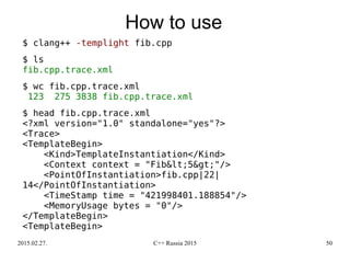 2015.02.27. C++ Russia 2015 50
How to use
$ clang++ -templight fib.cpp
$ ls
fib.cpp.trace.xml
$ wc fib.cpp.trace.xml
123 275 3838 fib.cpp.trace.xml
$ head fib.cpp.trace.xml
<?xml version="1.0" standalone="yes"?>
<Trace>
<TemplateBegin>
<Kind>TemplateInstantiation</Kind>
<Context context = "Fib&lt;5&gt;"/>
<PointOfInstantiation>fib.cpp|22|
14</PointOfInstantiation>
<TimeStamp time = "421998401.188854"/>
<MemoryUsage bytes = "0"/>
</TemplateBegin>
<TemplateBegin>
 