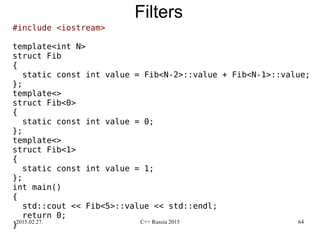 2015.02.27. C++ Russia 2015 64
Filters
#include <iostream>
template<int N>
struct Fib
{
static const int value = Fib<N-2>::value + Fib<N-1>::value;
};
template<>
struct Fib<0>
{
static const int value = 0;
};
template<>
struct Fib<1>
{
static const int value = 1;
};
int main()
{
std::cout << Fib<5>::value << std::endl;
return 0;
}
 
