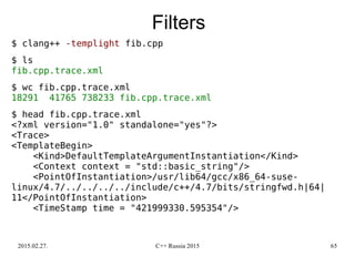 2015.02.27. C++ Russia 2015 65
Filters
$ clang++ -templight fib.cpp
$ ls
fib.cpp.trace.xml
$ wc fib.cpp.trace.xml
18291 41765 738233 fib.cpp.trace.xml
$ head fib.cpp.trace.xml
<?xml version="1.0" standalone="yes"?>
<Trace>
<TemplateBegin>
<Kind>DefaultTemplateArgumentInstantiation</Kind>
<Context context = "std::basic_string"/>
<PointOfInstantiation>/usr/lib64/gcc/x86_64-suse-
linux/4.7/../../../../include/c++/4.7/bits/stringfwd.h|64|
11</PointOfInstantiation>
<TimeStamp time = "421999330.595354"/>
 