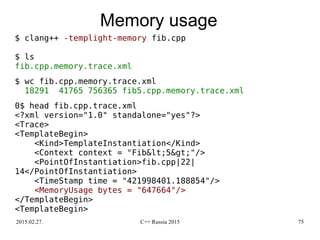 2015.02.27. C++ Russia 2015 75
Memory usage
$ clang++ -templight-memory fib.cpp
$ ls
fib.cpp.memory.trace.xml
$ wc fib.cpp.memory.trace.xml
18291 41765 756365 fib5.cpp.memory.trace.xml
0$ head fib.cpp.trace.xml
<?xml version="1.0" standalone="yes"?>
<Trace>
<TemplateBegin>
<Kind>TemplateInstantiation</Kind>
<Context context = "Fib&lt;5&gt;"/>
<PointOfInstantiation>fib.cpp|22|
14</PointOfInstantiation>
<TimeStamp time = "421998401.188854"/>
<MemoryUsage bytes = "647664"/>
</TemplateBegin>
<TemplateBegin>
 