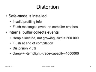 2015.02.27. C++ Russia 2015 76
Distortion
● Safe-mode is installed
● Invalid profiling info
● Flush messages even the compiler crashes
● Internal buffer collects events
● Heap allocated, not growing, size = 500.000
● Flush at end of compilation
● Distorsion < 3%
● clang++ -templight -trace-capacity=1000000
 