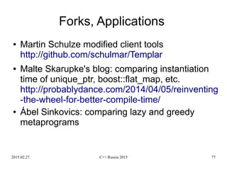 2015.02.27. C++ Russia 2015 77
Forks, Applications
● Martin Schulze modified client tools
http://github.com/schulmar/Templar
● Malte Skarupke's blog: comparing instantiation
time of unique_ptr, boost::flat_map, etc.
http://probablydance.com/2014/04/05/reinventing
-the-wheel-for-better-compile-time/
● Ábel Sinkovics: comparing lazy and greedy
metaprograms
 
