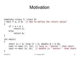 2015.02.27. C++ Russia 2015 9
Motivation
template <class T, class S>
? max( T a, S b) // How to define the return value?
{
if ( a > b )
return a;
else
return b;
}
int main()
{
short is = 3; long il = 2; double d = 3.14;
cout << max( il, is); // long is ''better'' than short
cout << max( is, d); // double is ''better'' than short
}
 