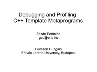 Debugging and Profiling
C++ Template Metaprograms
Zoltán Porkoláb
gsd@elte.hu
Ericsson Hungary
Eötvös Loránd University, Budapest
 