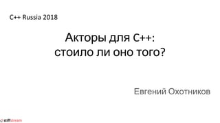 C++ Russia 2018
Акторы для C++:
стоило ли оно того?
Евгений Охотников
 