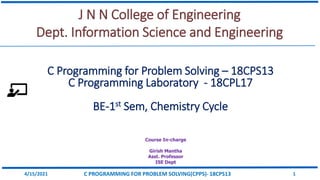 J N N College of Engineering
Dept. Information Science and Engineering
Course In-charge
Girish Mantha
Asst. Professor
ISE Dept
4/15/2021 C PROGRAMMING FOR PROBLEM SOLVING(CPPS)- 18CPS13 1
C Programming for Problem Solving – 18CPS13
C Programming Laboratory - 18CPL17
BE-1st Sem, Chemistry Cycle
 