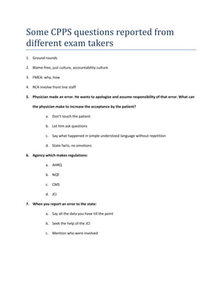 Some CPPS questions reported from
different exam takers
1. Ground rounds
2. Blame-free, just culture, accountability culture
3. FMEA: why, how
4. RCA involve front line staff
5. Physician made an error. He wants to apologize and assume responsibility of that error. What can
the physician make to increase the acceptance by the patient?
a. Don’t touch the patient
b. Let him ask questions
c. Say what happened in simple understood language without repetition
d. State facts, no emotions
6. Agency which makes regulations:
a. AHRQ
b. NQF
c. CMS
d. JCI
7. When you report an error to the state:
a. Say all the data you have till the point
b. Seek the help of the JCI
c. Mention who were involved
 