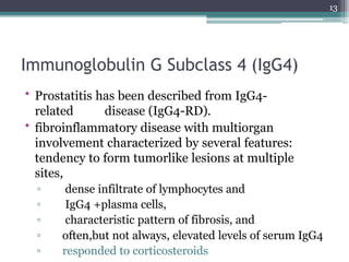 Immunoglobulin G Subclass 4 (IgG4)
• Prostatitis has been described from IgG4-
related disease (IgG4-RD).
• fibroinflammatory disease with multiorgan
involvement characterized by several features:
tendency to form tumorlike lesions at multiple
sites,
▫ dense infiltrate of lymphocytes and
▫ IgG4 +plasma cells,
▫ characteristic pattern of fibrosis, and
▫ often,but not always, elevated levels of serum IgG4
▫ responded to corticosteroids
13
 