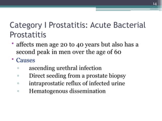Category I Prostatitis: Acute Bacterial
Prostatitis
• affects men age 20 to 40 years but also has a
second peak in men over the age of 60
• Causes
▫ ascending urethral infection
▫ Direct seeding from a prostate biopsy
▫ intraprostatic reflux of infected urine
▫ Hematogenous dissemination
14
 