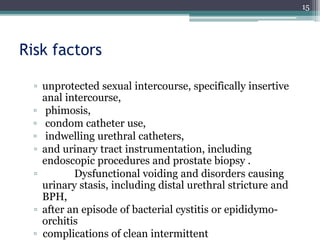 Risk factors
▫ unprotected sexual intercourse, specifically insertive
anal intercourse,
▫ phimosis,
▫ condom catheter use,
▫ indwelling urethral catheters,
▫ and urinary tract instrumentation, including
endoscopic procedures and prostate biopsy .
▫ Dysfunctional voiding and disorders causing
urinary stasis, including distal urethral stricture and
BPH,
▫ after an episode of bacterial cystitis or epididymo-
orchitis
▫ complications of clean intermittent
15
 