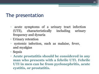 The presentation
▫ acute symptoms of a urinary tract infection
(UTI), characteristically including urinary
frequency and dysuria
▫ Urinary retention
▫ systemic infection, such as malaise, fever,
and myalgias
▫ Sepsis
▫ Acute prostatitis should be considered in any
man who presents with a febrile UTI. Febrile
UTI in men can be from pyelonephritis, acute
cystitis, or prostatitis.
16
 