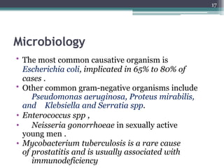 Microbiology
• The most common causative organism is
Escherichia coli, implicated in 65% to 80% of
cases .
• Other common gram-negative organisms include
Pseudomonas aeruginosa, Proteus mirabilis,
and Klebsiella and Serratia spp.
• Enterococcus spp ,
• Neisseria gonorrhoeae in sexually active
young men .
• Mycobacterium tuberculosis is a rare cause
of prostatitis and is usually associated with
immunodeficiency
17
 
