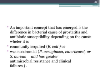 • An important concept that has emerged is the
difference in bacterial cause of prostatitis and
antibiotic susceptibility depending on the cause
wheter it is
• community acquired (E. coli ) or
• was nosocomial (P. aeruginosa, enterococci, or
S. aureus and has greater
antimicrobial resistance and clinical
failures ) .
18
 
