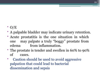 • O/E
• A palpable bladder may indicate urinary retention.
• Acute prostatitis is the one situation in which
one may palpate a truly “boggy” prostate from
edema from inflammation.
• The prostate is tender and swollen in 60% to 90%
of cases.
• Caution should be used to avoid aggressive
palpation that could lead to bacterial
dissemination and sepsis
21
 